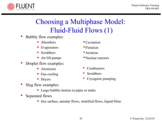 © Fluent Inc. 12/26/25
38
Fluent Software Training
TRN-99-003
Choosing a Multiphase Model:
Fluid-Fluid Flows (1)
 Bubbly flow examples:
 Absorbers
 Evaporators
 Scrubbers
 Air lift pumps
 Droplet flow examples:
 Atomizers
 Gas cooling
 Dryers
 Slug flow examples:
 Large bubble motion in pipes or tanks
 Separated flows
 free surface, annular flows, stratified flows, liquid films
Cavitation
Flotation
Aeration
Nuclear reactors
 Combustors
 Scrubbers
 Cryogenic pumping
 