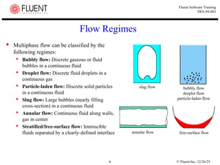 © Fluent Inc. 12/26/25
4
Fluent Software Training
TRN-99-003
Flow Regimes
 Multiphase flow can be classified by the
following regimes:
 Bubbly flow: Discrete gaseous or fluid
bubbles in a continuous fluid
 Droplet flow: Discrete fluid droplets in a
continuous gas
 Particle-laden flow: Discrete solid particles
in a continuous fluid
 Slug flow: Large bubbles (nearly filling
cross-section) in a continuous fluid
 Annular flow: Continuous fluid along walls,
gas in center
 Stratified/free-surface flow: Immiscible
fluids separated by a clearly-defined interface
bubbly flow
droplet flow
particle-laden flow
slug flow
annular flow free-surface flow
 