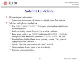 © Fluent Inc. 12/26/25
41
Fluent Software Training
TRN-99-003
Solution Guidelines
 All multiphase calculations:
 Start with a single-phase calculation to establish broad flow patterns.
 Eulerian multiphase calculations:
 Use COPY-PHASE-VELOCITIES to copy primary phase velocities to
secondary phases.
 Patch secondary volume fraction(s) as an initial condition.
 For a single outflow, use OUTLET rather than PRESSURE-INLET; for
multiple outflow boundaries, must use PRESSURE-INLET for each.
 For circulating fluidized beds, avoid symmetry planes. (They promote
unphysical cluster formation.)
 Set the “false time step for underrelaxation” to 0.001
 Set normalizing density equal to physical density
 Compute a transient solution
 