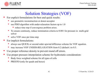 © Fluent Inc. 12/26/25
42
Fluent Software Training
TRN-99-003
Solution Strategies (VOF)
 For explicit formulations for best and quick results:
 use geometric reconstruction or donor-acceptor
 use PISO algorithm with under-relaxation factors up to 1.0
 reduce time step if convergence problem arises.
 To ensure continuity, reduce termination criteria to 0.001 for pressure in multi-grid
solver
 solve VOF once per time-step
 For implicit formulations:
 always use QUICK or second order upwind difference scheme for VOF equation.
 may increase VOF UNDER-RELAXATION from 0.2 (default ) to 0.5.
 Use proper reference density to prevent round off errors.
 Use proper pressure interpolation scheme for hydrostatic consideration:
 Body force weighted scheme for all types of cells
 PRESTO (only for quads and hexes)
 