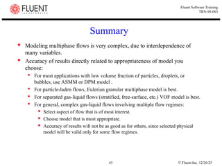 © Fluent Inc. 12/26/25
43
Fluent Software Training
TRN-99-003
Summary
 Modeling multiphase flows is very complex, due to interdependence of
many variables.
 Accuracy of results directly related to appropriateness of model you
choose:
 For most applications with low volume fraction of particles, droplets, or
bubbles, use ASMM or DPM model .
 For particle-laden flows, Eulerian granular multiphase model is best.
 For separated gas-liquid flows (stratified, free-surface, etc.) VOF model is best.
 For general, complex gas-liquid flows involving multiple flow regimes:
 Select aspect of flow that is of most interest.
 Choose model that is most appropriate.
 Accuracy of results will not be as good as for others, since selected physical
model will be valid only for some flow regimes.
 