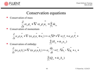 © Fluent Inc. 12/26/25
44
Fluent Software Training
TRN-99-003
Conservation equations
 Conservation of mass
 Conservation of momentum
 Conservation of enthalpy














q
q
q
q
q
q
q
q
q
q
q
q
q
F
P
u
u
u
t












 )
(








n
p
pq
q
q
q
q
q
m
u
t 1






)
(
1
pq
pq
n
p
pq
u
m
R


















q
q
q
k
q
q
q
q
q
q
q
q
q
s
q
u
dt
dp
h
u
h
t



.
:
)
(
)
( 





)
(
1
pq
pq
n
p
pq
h
m
Q 



 