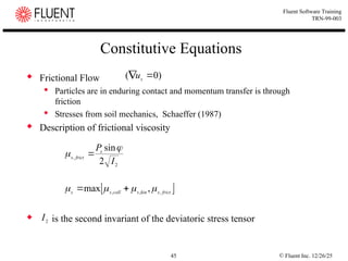 © Fluent Inc. 12/26/25
45
Fluent Software Training
TRN-99-003
Constitutive Equations
 Frictional Flow
 Particles are in enduring contact and momentum transfer is through
friction
 Stresses from soil mechanics, Schaeffer (1987)
 Description of frictional viscosity
 is the second invariant of the deviatoric stress tensor
 
frict
s
kin
s
coll
s
s ,
,
,
,
max 


 

)
0
( 
 s
u

2
,
2
sin
I
Ps
frict
s

 
2
I
 