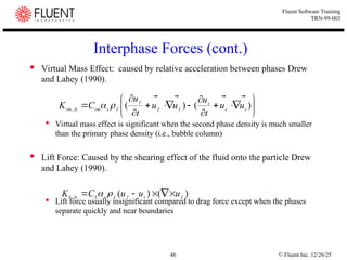 © Fluent Inc. 12/26/25
46
Fluent Software Training
TRN-99-003
Interphase Forces (cont.)
 Virtual Mass Effect: caused by relative acceleration between phases Drew
and Lahey (1990).
 Virtual mass effect is significant when the second phase density is much smaller
than the primary phase density (i.e., bubble column)
 Lift Force: Caused by the shearing effect of the fluid onto the particle Drew
and Lahey (1990).
 Lift force usually insignificant compared to drag force except when the phases
separate quickly and near boundaries

















 )
(
)
(
, s
s
s
f
f
f
f
s
vm
fs
vm u
u
t
u
u
u
t
u
C
K








)
(
)
(
, f
s
f
f
s
L
fs
k
u
u
u
C
K







 

 