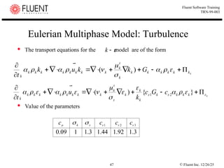 © Fluent Inc. 12/26/25
47
Fluent Software Training
TRN-99-003
Eulerian Multiphase Model: Turbulence
 The transport equations for the model are of the form
 Value of the parameters


k
k
k
k
k
k
k
k
k
t
k
k
k
k
k
k
k
k
k
k
G
k
k
u
k
t























 )
(

k
k
k
k
k
k
k
k
t
k
k
k
k
k
k
k
k
k
k
c
G
c
k
u
t

















 













}
{
)
( 2
1

3
.
1
92
.
1
44
.
1
3
.
1
1
09
.
0
3
2
1 



 
 c
c
c
c k
 