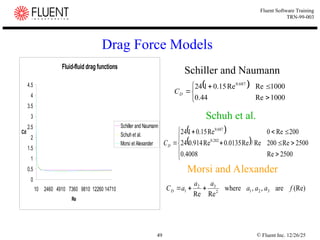 © Fluent Inc. 12/26/25
49
Fluent Software Training
TRN-99-003
Drag Force Models
Fluid-fluid drag functions
0
0.5
1
1.5
2
2.5
3
3.5
4
4.5
10 2460 4910 7360 9810 12260 14710
Re
Cd
Schiller and Naumann
Schuh et al.
Morsi et Alexander
 







1000
Re
44
.
0
1000
Re
Re
15
.
0
1
24 687
.
0
D
C
 
 













2500
Re
4008
.
0
2500
Re
200
Re
/
Re
0135
.
0
Re
914
.
0
24
200
Re
0
Re
15
.
0
1
24
282
.
0
687
.
0
D
C
(Re)
are
,
,
where
Re
Re
3
2
1
2
3
2
1 f
a
a
a
a
a
a
CD 


Schiller and Naumann
Schuh et al.
Morsi and Alexander
 