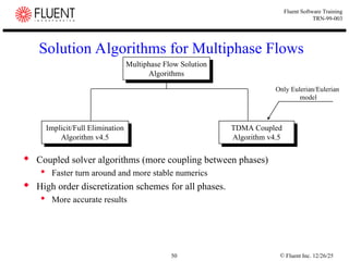© Fluent Inc. 12/26/25
50
Fluent Software Training
TRN-99-003
Solution Algorithms for Multiphase Flows
 Coupled solver algorithms (more coupling between phases)
 Faster turn around and more stable numerics
 High order discretization schemes for all phases.
 More accurate results
Implicit/Full Elimination
Algorithm v4.5
Implicit/Full Elimination
Algorithm v4.5
TDMA Coupled
Algorithm v4.5
TDMA Coupled
Algorithm v4.5
Multiphase Flow Solution
Algorithms
Multiphase Flow Solution
Algorithms
Only Eulerian/Eulerian
model
 