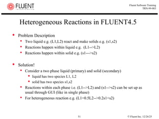 © Fluent Inc. 12/26/25
51
Fluent Software Training
TRN-99-003
Heterogeneous Reactions in FLUENT4.5
 Problem Description
 Two liquid e.g. (L1,L2) react and make solids e.g. (s1,s2)
 Reactions happen within liquid e.g. (L1-->L2)
 Reactions happen within solid e.g. (s1--->s2)
 Solution!
 Consider a two phase liquid (primary) and solid (secondary)
 liquid has two species L1, L2
 solid has two species s1,s2
 Reactions within each phase i.e. (L1-->L2) and (s1-->s2) can be set up as
usual through GUI (like in single phase)
 For heterogeneous reaction e.g. (L1+0.5L2-->0.2s1+s2)
 