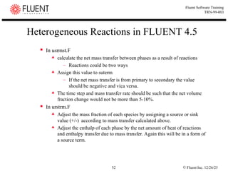 © Fluent Inc. 12/26/25
52
Fluent Software Training
TRN-99-003
Heterogeneous Reactions in FLUENT 4.5
 In usrmst.F
 calculate the net mass transfer between phases as a result of reactions
– Reactions could be two ways
 Assign this value to suterm
– If the net mass transfer is from primary to secondary the value
should be negative and vica versa.
 The time step and mass transfer rate should be such that the net volume
fraction change would not be more than 5-10%.
 In urstrm.F
 Adjust the mass fraction of each species by assigning a source or sink
value (+/-) according to mass transfer calculated above.
 Adjust the enthalp of each phase by the net amount of heat of reactions
and enthalpy transfer due to mass transfer. Again this will be in a form of
a source term.
 