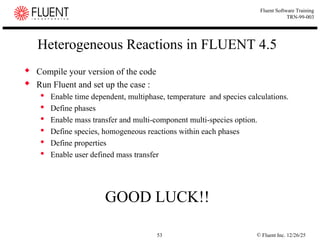 © Fluent Inc. 12/26/25
53
Fluent Software Training
TRN-99-003
Heterogeneous Reactions in FLUENT 4.5
 Compile your version of the code
 Run Fluent and set up the case :
 Enable time dependent, multiphase, temperature and species calculations.
 Define phases
 Enable mass transfer and multi-component multi-species option.
 Define species, homogeneous reactions within each phases
 Define properties
 Enable user defined mass transfer
GOOD LUCK!!
 