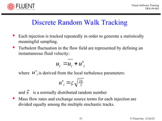 © Fluent Inc. 12/26/25
55
Fluent Software Training
TRN-99-003
Discrete Random Walk Tracking
 Each injection is tracked repeatedly in order to generate a statistically
meaningful sampling.
 Turbulent fluctuation in the flow field are represented by defining an
instantaneous fluid velocity:
where is derived from the local turbulence parameters:
and is a normally distributed random number
 Mass flow rates and exchange source terms for each injection are
divided equally among the multiple stochastic tracks.
i
i
i u
u
u '


i
u'
3
2
' k
i
u 


 