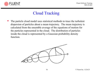 © Fluent Inc. 12/26/25
56
Fluent Software Training
TRN-99-003
Cloud Tracking
 The particle cloud model uses statistical methods to trace the turbulent
dispersion of particles about a mean trajectory. The mean trajectory is
calculated from the ensemble average of the equations of motion for
the particles represented in the cloud. The distribution of particles
inside the cloud is represented by a Gaussian probability density
function.
 