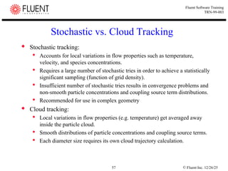 © Fluent Inc. 12/26/25
57
Fluent Software Training
TRN-99-003
Stochastic vs. Cloud Tracking
 Stochastic tracking:
 Accounts for local variations in flow properties such as temperature,
velocity, and species concentrations.
 Requires a large number of stochastic tries in order to achieve a statistically
significant sampling (function of grid density).
 Insufficient number of stochastic tries results in convergence problems and
non-smooth particle concentrations and coupling source term distributions.
 Recommended for use in complex geometry
 Cloud tracking:
 Local variations in flow properties (e.g. temperature) get averaged away
inside the particle cloud.
 Smooth distributions of particle concentrations and coupling source terms.
 Each diameter size requires its own cloud trajectory calculation.
 