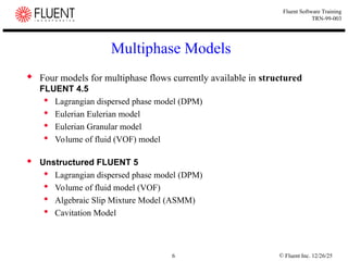 © Fluent Inc. 12/26/25
6
Fluent Software Training
TRN-99-003
Multiphase Models
 Four models for multiphase flows currently available in structured
FLUENT 4.5
 Lagrangian dispersed phase model (DPM)
 Eulerian Eulerian model
 Eulerian Granular model
 Volume of fluid (VOF) model
 Unstructured FLUENT 5
 Lagrangian dispersed phase model (DPM)
 Volume of fluid model (VOF)
 Algebraic Slip Mixture Model (ASMM)
 Cavitation Model
 