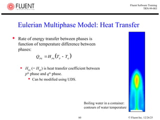 © Fluent Inc. 12/26/25
60
Fluent Software Training
TRN-99-003
Eulerian Multiphase Model: Heat Transfer
 Rate of energy transfer between phases is
function of temperature difference between
phases:
 Hpq (= Hqp) is heat transfer coefficient between
pth
phase and qth
phase.
 Can be modified using UDS.
 
Q H T T
pq pq p q
 
Boiling water in a container:
contours of water temperature
 