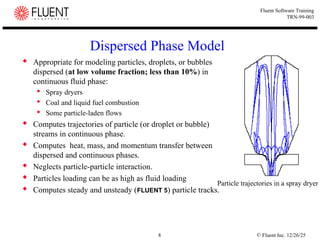 © Fluent Inc. 12/26/25
8
Fluent Software Training
TRN-99-003
Dispersed Phase Model
 Appropriate for modeling particles, droplets, or bubbles
dispersed (at low volume fraction; less than 10%) in
continuous fluid phase:
 Spray dryers
 Coal and liquid fuel combustion
 Some particle-laden flows
 Computes trajectories of particle (or droplet or bubble)
streams in continuous phase.
 Computes heat, mass, and momentum transfer between
dispersed and continuous phases.
 Neglects particle-particle interaction.
 Particles loading can be as high as fluid loading
 Computes steady and unsteady (FLUENT 5) particle tracks.
Particle trajectories in a spray dryer
 