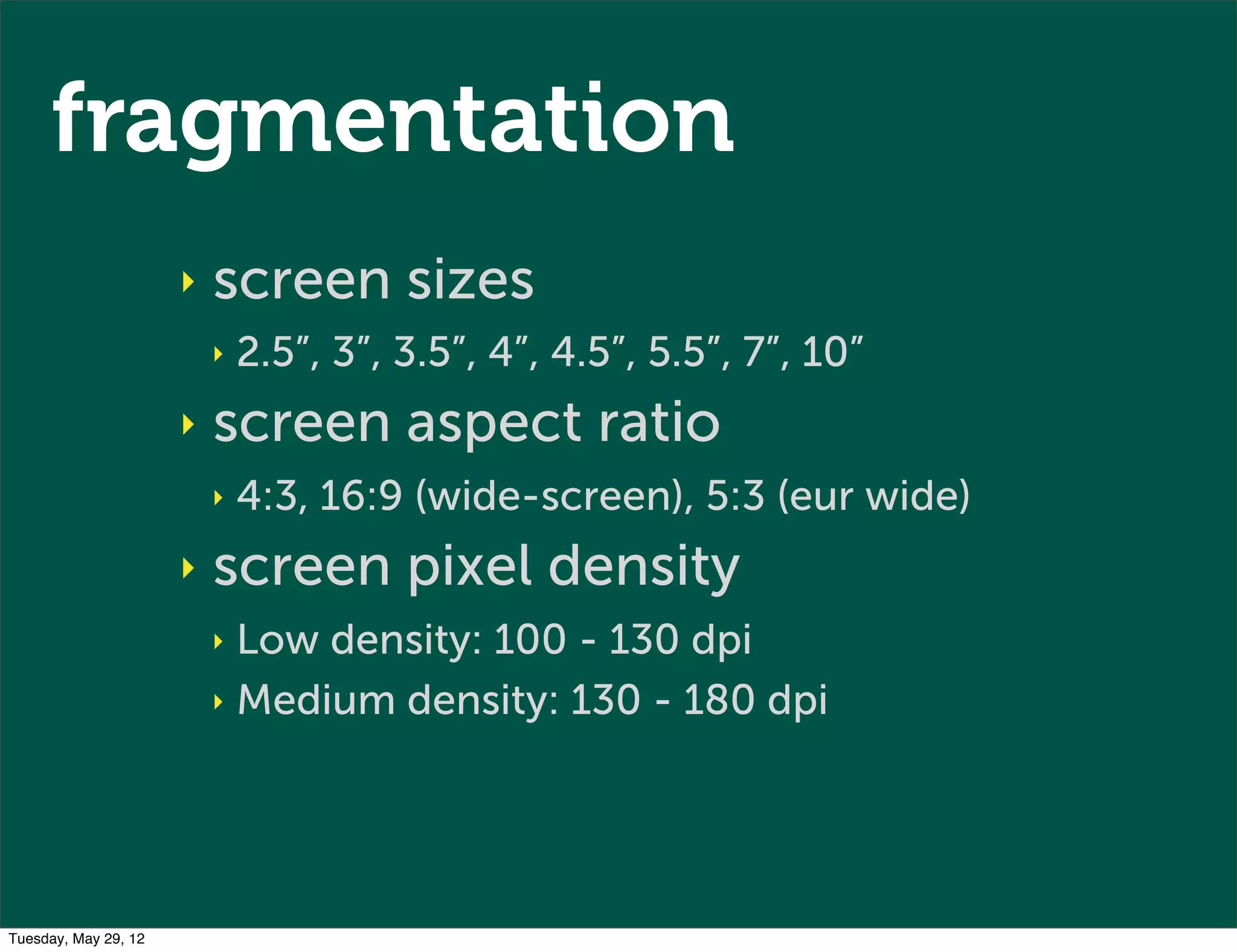 fragmentation
                      ‣   screen sizes
                          ‣   2.5”, 3”, 3.5”, 4”, 4.5”, 5.5”, 7”, 10”
                      ‣   screen aspect ratio
                          ‣   4:3, 16:9 (wide-screen), 5:3 (eur wide)
                      ‣   screen pixel density
                          ‣ Low density: 100 - 130 dpi
                          ‣ Medium density: 130 - 180 dpi




Tuesday, May 29, 12
 