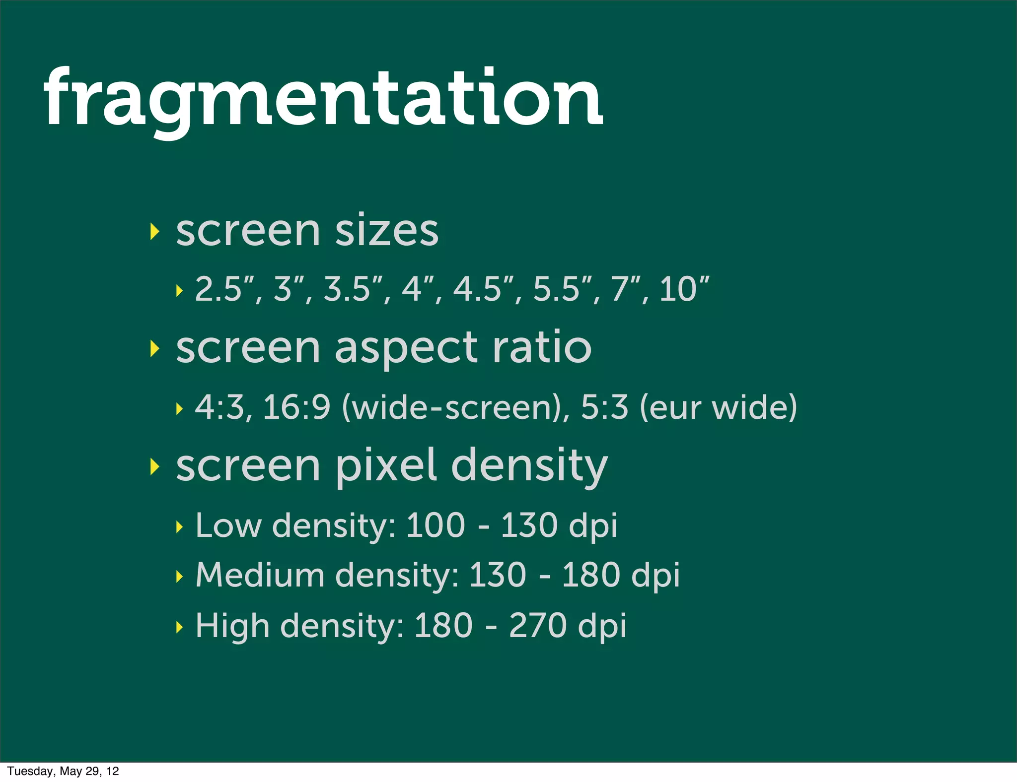 fragmentation
                      ‣   screen sizes
                          ‣   2.5”, 3”, 3.5”, 4”, 4.5”, 5.5”, 7”, 10”
                      ‣   screen aspect ratio
                          ‣   4:3, 16:9 (wide-screen), 5:3 (eur wide)
                      ‣   screen pixel density
                          ‣ Low density: 100 - 130 dpi
                          ‣ Medium density: 130 - 180 dpi

                          ‣ High density: 180 - 270 dpi




Tuesday, May 29, 12
 