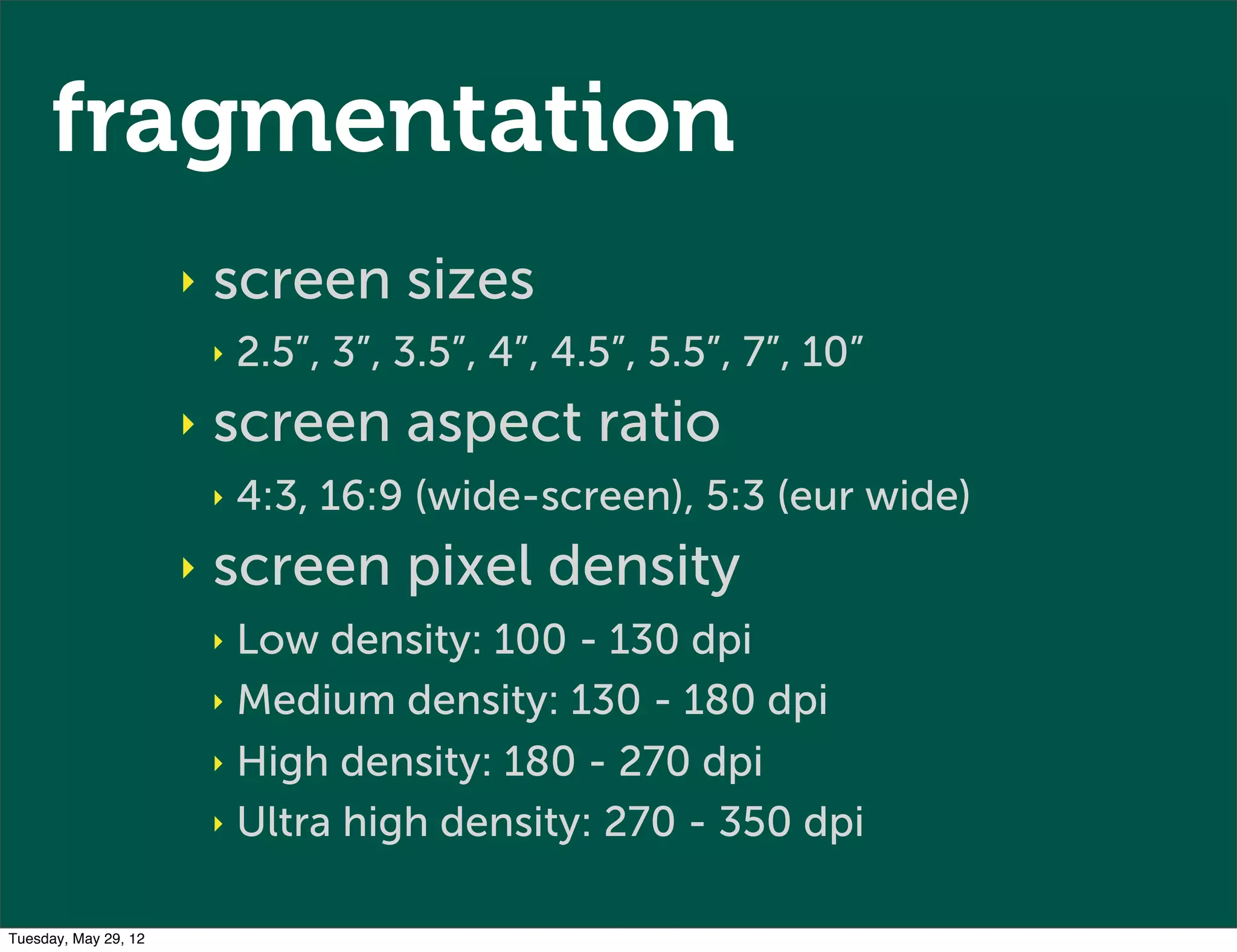 fragmentation
                      ‣   screen sizes
                          ‣   2.5”, 3”, 3.5”, 4”, 4.5”, 5.5”, 7”, 10”
                      ‣   screen aspect ratio
                          ‣   4:3, 16:9 (wide-screen), 5:3 (eur wide)
                      ‣   screen pixel density
                          ‣ Low density: 100 - 130 dpi
                          ‣ Medium density: 130 - 180 dpi

                          ‣ High density: 180 - 270 dpi

                          ‣ Ultra high density: 270 - 350 dpi


Tuesday, May 29, 12
 