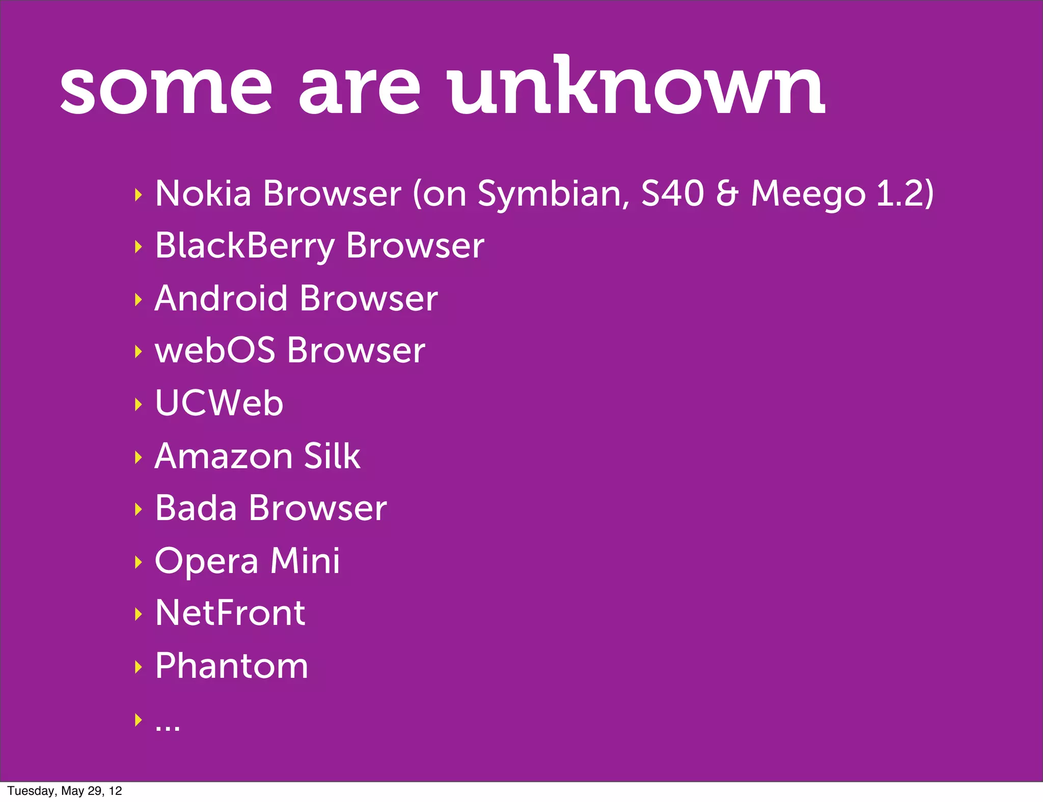 some are unknown
                      ‣ Nokia Browser (on Symbian, S40 & Meego 1.2)
                      ‣ BlackBerry Browser

                      ‣ Android Browser

                      ‣ webOS Browser

                      ‣ UCWeb

                      ‣ Amazon Silk

                      ‣ Bada Browser

                      ‣ Opera Mini

                      ‣ NetFront

                      ‣ Phantom

                      ‣ ...

Tuesday, May 29, 12
 