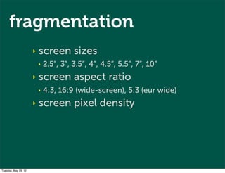 fragmentation
                      ‣   screen sizes
                          ‣   2.5”, 3”, 3.5”, 4”, 4.5”, 5.5”, 7”, 10”
                      ‣   screen aspect ratio
                          ‣   4:3, 16:9 (wide-screen), 5:3 (eur wide)
                      ‣   screen pixel density




Tuesday, May 29, 12
 