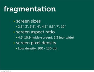 fragmentation
                      ‣   screen sizes
                          ‣   2.5”, 3”, 3.5”, 4”, 4.5”, 5.5”, 7”, 10”
                      ‣   screen aspect ratio
                          ‣   4:3, 16:9 (wide-screen), 5:3 (eur wide)
                      ‣   screen pixel density
                          ‣   Low density: 100 - 130 dpi




Tuesday, May 29, 12
 