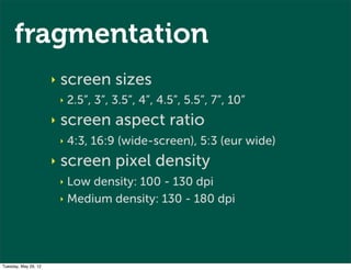 fragmentation
                      ‣   screen sizes
                          ‣   2.5”, 3”, 3.5”, 4”, 4.5”, 5.5”, 7”, 10”
                      ‣   screen aspect ratio
                          ‣   4:3, 16:9 (wide-screen), 5:3 (eur wide)
                      ‣   screen pixel density
                          ‣ Low density: 100 - 130 dpi
                          ‣ Medium density: 130 - 180 dpi




Tuesday, May 29, 12
 