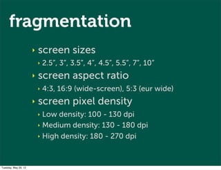fragmentation
                      ‣   screen sizes
                          ‣   2.5”, 3”, 3.5”, 4”, 4.5”, 5.5”, 7”, 10”
                      ‣   screen aspect ratio
                          ‣   4:3, 16:9 (wide-screen), 5:3 (eur wide)
                      ‣   screen pixel density
                          ‣ Low density: 100 - 130 dpi
                          ‣ Medium density: 130 - 180 dpi

                          ‣ High density: 180 - 270 dpi




Tuesday, May 29, 12
 