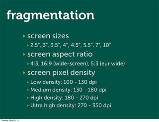 fragmentation
                      ‣   screen sizes
                          ‣   2.5”, 3”, 3.5”, 4”, 4.5”, 5.5”, 7”, 10”
                      ‣   screen aspect ratio
                          ‣   4:3, 16:9 (wide-screen), 5:3 (eur wide)
                      ‣   screen pixel density
                          ‣ Low density: 100 - 130 dpi
                          ‣ Medium density: 130 - 180 dpi

                          ‣ High density: 180 - 270 dpi

                          ‣ Ultra high density: 270 - 350 dpi


Tuesday, May 29, 12
 