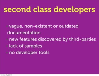 second class developers
         ‣ vague, non-existent or outdated
          documentation
         ‣ new features discovered by third-parties

         ‣ lack of samples

         ‣ no developer tools




Tuesday, May 29, 12
 