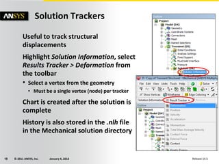 © 2011 ANSYS, Inc. January 4, 201310 Release 14.5
Solution Trackers
Useful to track structural
displacements
Highlight Solution Information, select
Results Tracker > Deformation from
the toolbar
• Select a vertex from the geometry
• Must be a single vertex (node) per tracker
Chart is created after the solution is
complete
History is also stored in the .nlh file
in the Mechanical solution directory
 