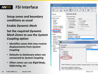 © 2011 ANSYS, Inc. January 4, 201313 Release 14.5
Setup zones and boundary
conditions as usual
Enable Dynamic Mesh
Set the required Dynamic
Mesh Zones to use the System
Coupling option
• Identifies zones that may receive
displacements from System
Coupling
• Defaults to Stationary when not
connected to System Coupling
• Other zones can use Rigid Body,
Deforming, etc
FSI Interface
 