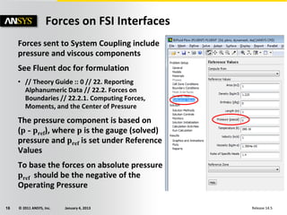 © 2011 ANSYS, Inc. January 4, 201316 Release 14.5
Forces sent to System Coupling include
pressure and viscous components
See Fluent doc for formulation
• // Theory Guide :: 0 // 22. Reporting
Alphanumeric Data // 22.2. Forces on
Boundaries // 22.2.1. Computing Forces,
Moments, and the Center of Pressure
The pressure component is based on
(p - pref), where p is the gauge (solved)
pressure and pref is set under Reference
Values
To base the forces on absolute pressure
pref should be the negative of the
Operating Pressure
Forces on FSI Interfaces
 