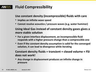 © 2011 ANSYS, Inc. January 4, 201317 Release 14.5
Use constant density (incompressible) fluids with care
• Implies an infinite wave speed
• Cannot resolve acoustics / pressure waves (e.g. water hammer)
Using Ideal Gas instead of constant density gases gives a
more stable solution
• For a given interface displacement, an incompressible fluid
responds with a higher pressure change than a compressible one
• Even if the constant density assumption is valid for the converged
solution, it can lead to divergence while iterating
Constant density fluids + transient + closed volume + FSI
does not work!
• Any change in displacement produces an infinite change in
pressure
Fluid Compressibility
 