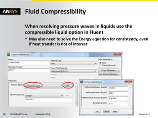 © 2011 ANSYS, Inc. January 4, 201318 Release 14.5
When resolving pressure waves in liquids use the
compressible liquid option in Fluent
• May also need to solve the Energy equation for consistency, even
if heat transfer is not of interest
Fluid Compressibility
 