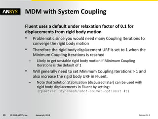 © 2011 ANSYS, Inc. January 4, 201320 Release 14.5
Fluent uses a default under relaxation factor of 0.1 for
displacements from rigid body motion
• Problematic since you would need many Coupling Iterations to
converge the rigid body motion
• Therefore the rigid body displacement URF is set to 1 when the
Minimum Coupling Iterations is reached
– Likely to get unstable rigid body motion if Minimum Coupling
Iterations is the default of 1
• Will generally need to set Minimum Coupling Iterations > 1 and
also increase the rigid body URF in Fluent.
– Note that Solution Stabilization (discussed later) can be used with
rigid body displacements in Fluent by setting:
(rpsetvar 'dynamesh/sdof-solver-options? #t)
MDM with System Coupling
 