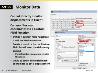 © 2011 ANSYS, Inc. January 4, 201325 Release 14.5
Cannot directly monitor
displacements in Fluent
Can monitor mesh
coordinates via a Custom
Field Function
• Define > Custom Field Functions
– Pick the Mesh Coordinate
• Create a monitor for the Custom
Field Function on the deforming
surface
– Point locations do not move with
the mesh
• Could subtract the initial mesh
coordinate to get a displacement
Monitor Data
 