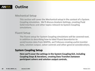 © 2011 ANSYS, Inc. January 4, 201329 Release 14.5
Outline
Mechanical Setup
This section will cover the Mechanical setup in the context of a System
Coupling simulation. We’ll discuss Analysis Settings, creating Fluid
Solid Interfaces and other topics relevant to System Coupling
simulations.
Fluent Setup
The Fluent setup for System Coupling simulations will be covered next.
In addition to describing how to label Fluent boundaries to
send/receive data from MAPDL, we’ll discuss creating useful monitor
data, solution output, solver controls and other general considerations.
System Coupling Setup
Here we’ll cover the settings in the System Coupling GUI, including
Coupling Steps & Iterations, creating Data Transfers between
participant solvers and solution output controls.
 