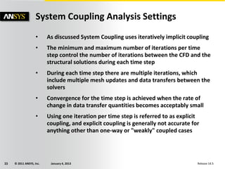 © 2011 ANSYS, Inc. January 4, 201333 Release 14.5
• As discussed System Coupling uses iteratively implicit coupling
• The minimum and maximum number of iterations per time
step control the number of iterations between the CFD and the
structural solutions during each time step
• During each time step there are multiple iterations, which
include multiple mesh updates and data transfers between the
solvers
• Convergence for the time step is achieved when the rate of
change in data transfer quantities becomes acceptably small
• Using one iteration per time step is referred to as explicit
coupling, and explicit coupling is generally not accurate for
anything other than one-way or "weakly" coupled cases
System Coupling Analysis Settings
 