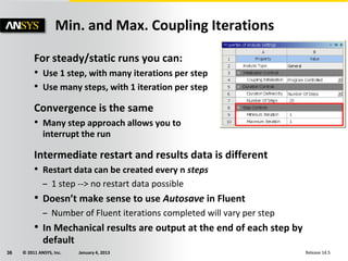 © 2011 ANSYS, Inc. January 4, 201336 Release 14.5
For steady/static runs you can:
• Use 1 step, with many iterations per step
• Use many steps, with 1 iteration per step
Convergence is the same
• Many step approach allows you to
interrupt the run
Intermediate restart and results data is different
• Restart data can be created every n steps
– 1 step --> no restart data possible
• Doesn’t make sense to use Autosave in Fluent
– Number of Fluent iterations completed will vary per step
• In Mechanical results are output at the end of each step by
default
Min. and Max. Coupling Iterations
 