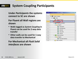 © 2011 ANSYS, Inc. January 4, 201338 Release 14.5
Under Participants the systems
connect to SC are shown
For Fluent all Wall regions are
shown
• Walls tagged as System Coupling in
Fluent can be used for 2-way data
transfer
• Other walls can be used for 1-way
data transfer to Mechanical
For Mechanical all Fluid Solid
Interfaces are shown
System Coupling Participants
 