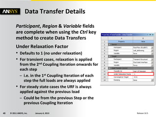 © 2011 ANSYS, Inc. January 4, 201340 Release 14.5
Participant, Region & Variable fields
are complete when using the Ctrl key
method to create Data Transfers
Under Relaxation Factor
• Defaults to 1 (no under relaxation)
• For transient cases, relaxation is applied
from the 2nd Coupling Iteration onwards for
each step
– i.e. in the 1st Coupling Iteration of each
step the full loads are always applied
• For steady state cases the URF is always
applied against the previous load
– Could be from the previous Step or the
previous Coupling Iteration
Data Transfer Details
 