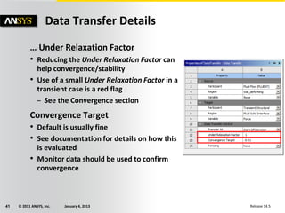 © 2011 ANSYS, Inc. January 4, 201341 Release 14.5
… Under Relaxation Factor
• Reducing the Under Relaxation Factor can
help convergence/stability
• Use of a small Under Relaxation Factor in a
transient case is a red flag
– See the Convergence section
Convergence Target
• Default is usually fine
• See documentation for details on how this
is evaluated
• Monitor data should be used to confirm
convergence
Data Transfer Details
 
