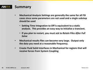 © 2011 ANSYS, Inc. January 4, 201344 Release 14.5
Summary
• Mechanical Analysis Settings are generally the same for all FSI
cases since some parameters are not used and a single substep
should be used
• Setting Time Integration to Off is equivalent to a static
analysis. This provides an easy way to initialize a transient.
• If you plan to restart, you must ask to Retain Files After Full
Solve
• Mechanical results files can become very large. Output only
the data you need at a reasonable frequency.
• Create Fluid Solid Interfaces in Mechanical for regions that will
receive forces from System Coupling
 