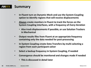 © 2011 ANSYS, Inc. January 4, 201345 Release 14.5
Summary
• In Fluent turn on Dynamic Mesh and use the System Coupling
option to identify regions that will receive displacements
• Always create monitors in Fluent to track the forces on the
System Coupling interfaces, with a frequency of Every Iteration
• Also track displacements if possible, or use Solution Trackers
in Mechanical
• Output results files from Fluent at an appropriate frequency
containing only the data needed for post-processing
• In System Coupling create Data Transfers by multi-selecting a
region from each participant solver
• Select a backup frequency in System Coupling, if needed
• Convergence should be monitored and changes made if needed
• This is discussed in detail later
 