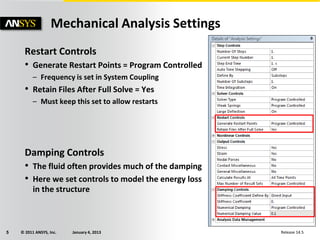 © 2011 ANSYS, Inc. January 4, 20135 Release 14.5
Restart Controls
• Generate Restart Points = Program Controlled
– Frequency is set in System Coupling
• Retain Files After Full Solve = Yes
– Must keep this set to allow restarts
Damping Controls
• The fluid often provides much of the damping
• Here we set controls to model the energy loss
in the structure
Mechanical Analysis Settings
 