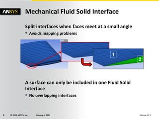© 2011 ANSYS, Inc. January 4, 20138 Release 14.5
Mechanical Fluid Solid Interface
Split interfaces when faces meet at a small angle
• Avoids mapping problems
A surface can only be included in one Fluid Solid
Interface
• No overlapping interfaces
1
2
 