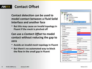 © 2011 ANSYS, Inc. January 4, 20139 Release 14.5
Contact Offset
Contact detection can be used to
model contact between a Fluid Solid
Interface and another face
• But this may cause an invalid topology in
Fluent if the mesh is pinched off
Can use a Contact Offset to model
contact without reducing the gap to
zero
• Avoids an invalid mesh topology in Fluent
• But there’s no automated way to block
the flow in the small gap in Fluent
 