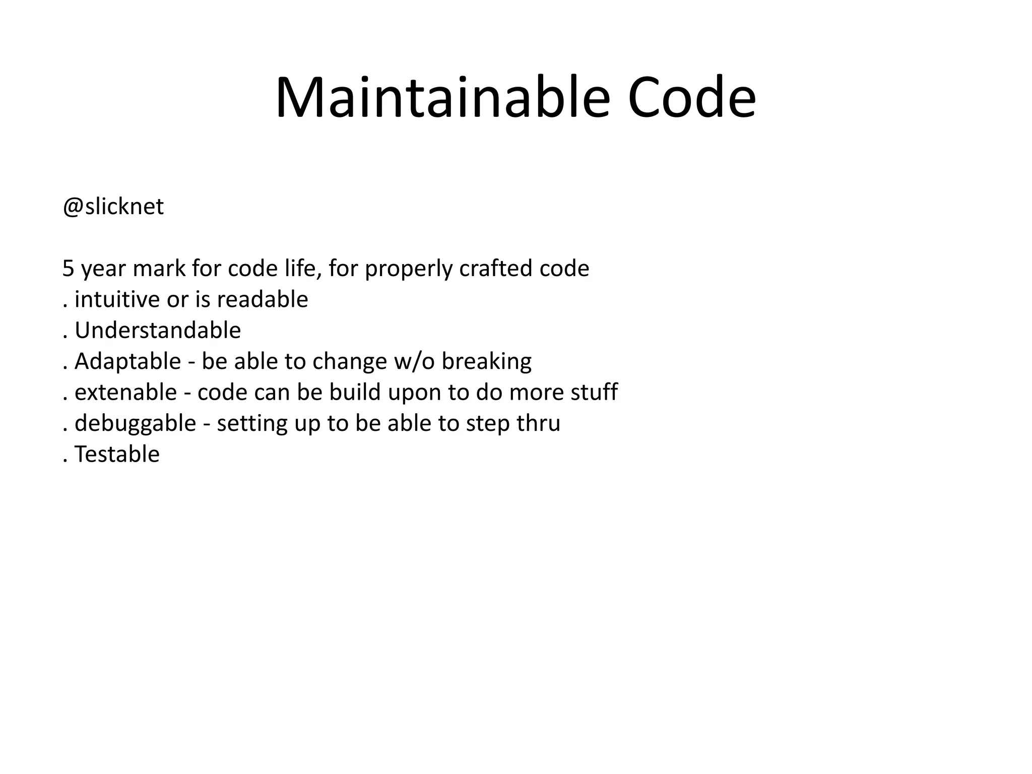 Maintainable Code
@slicknet
5 year mark for code life, for properly crafted code
. intuitive or is readable
. Understandable
. Adaptable - be able to change w/o breaking
. extenable - code can be build upon to do more stuff
. debuggable - setting up to be able to step thru
. Testable
 