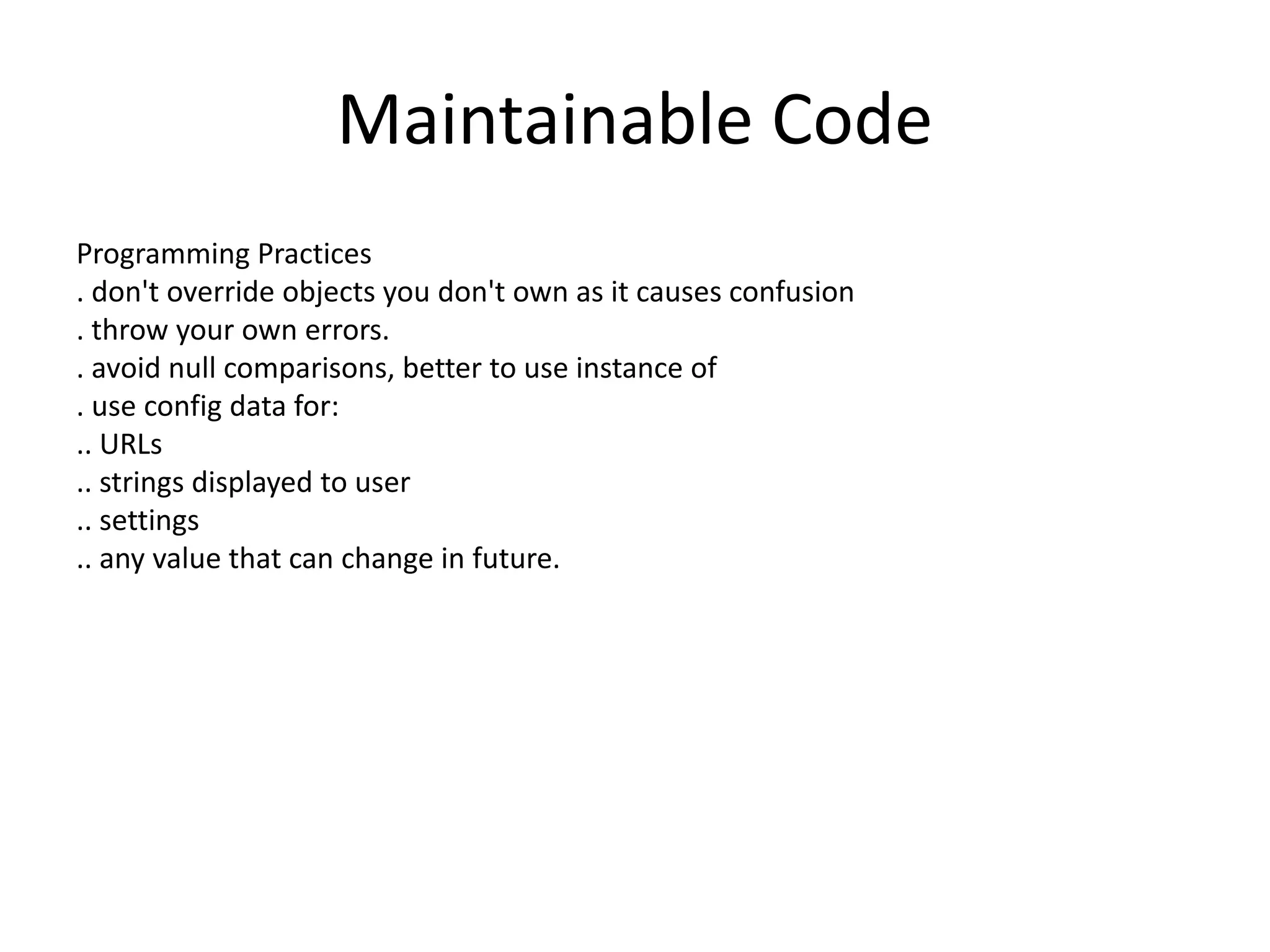 Maintainable Code
Programming Practices
. don't override objects you don't own as it causes confusion
. throw your own errors.
. avoid null comparisons, better to use instance of
. use config data for:
.. URLs
.. strings displayed to user
.. settings
.. any value that can change in future.
 
